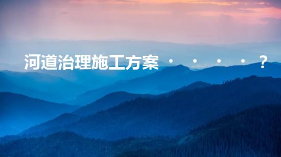 河道治理施工方案？良心整理！超實(shí)用！
